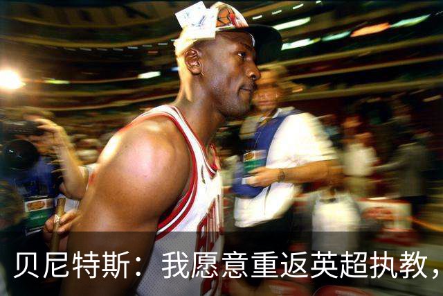 贝尼特斯：我愿意重返英超执教，任何能留在欧洲的联赛都可以