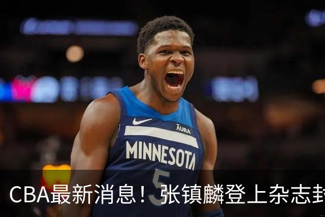 CBA最新消息！张镇麟登上杂志封面，山东欲内外线补强，广厦续约两大锋线